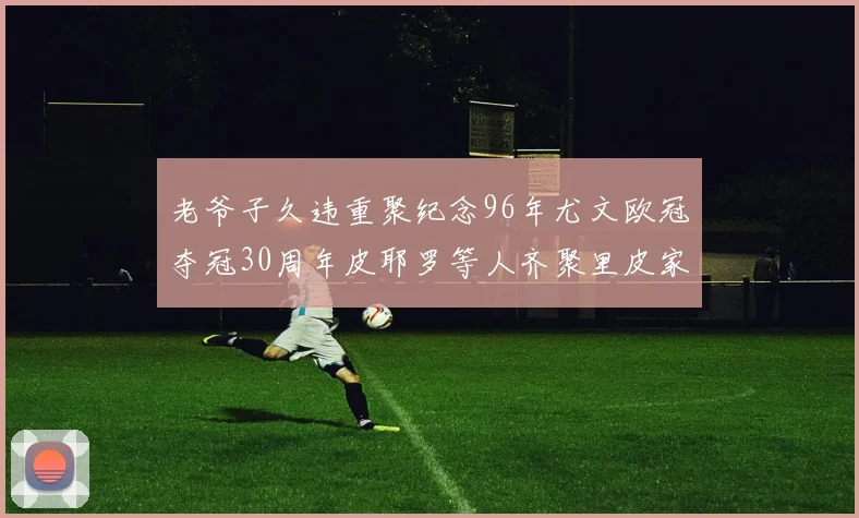 老爷子久违重聚纪念96年尤文欧冠夺冠30周年皮耶罗等人齐聚里皮家