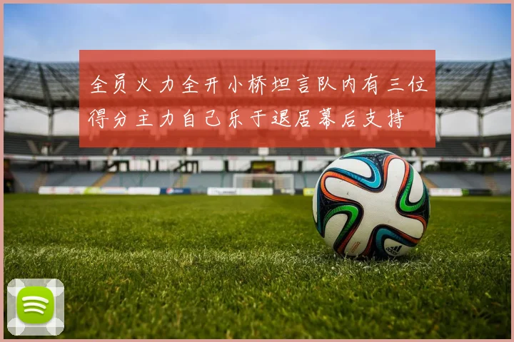 全员火力全开小桥坦言队内有三位得分主力自己乐于退居幕后支持
