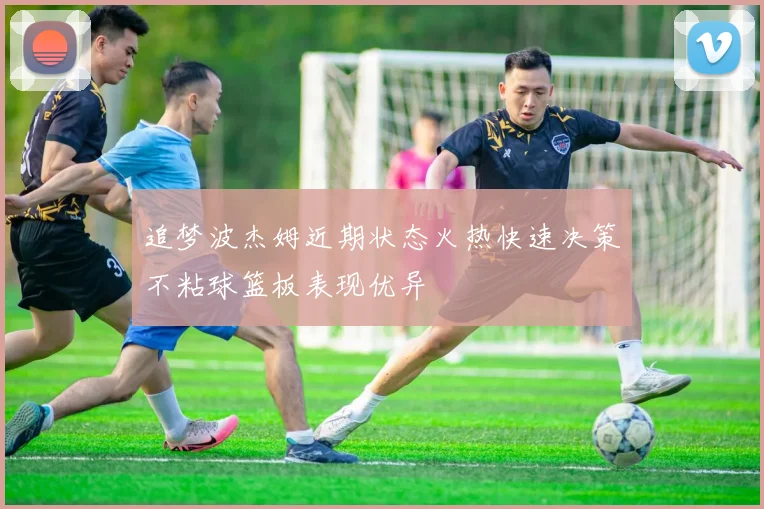 追梦波杰姆近期状态火热快速决策不粘球篮板表现优异
