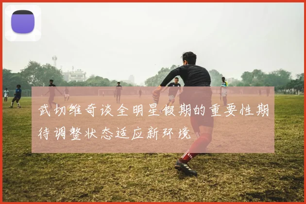 武切维奇谈全明星假期的重要性期待调整状态适应新环境
