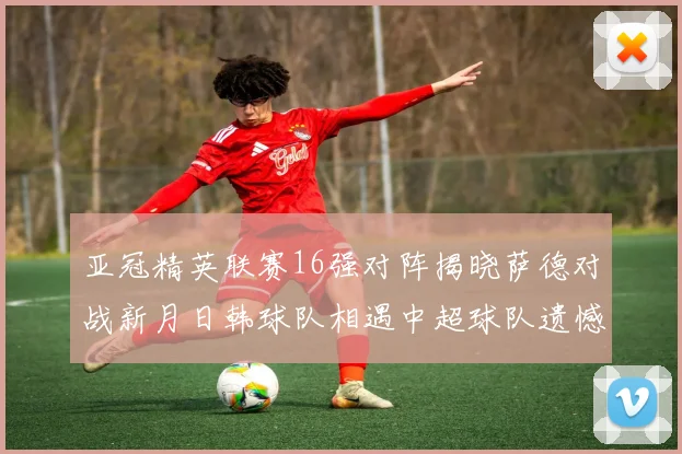 亚冠精英联赛16强对阵揭晓萨德对战新月日韩球队相遇中超球队遗憾出局