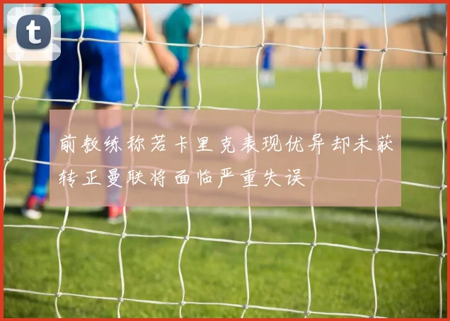 前教练称若卡里克表现优异却未获转正曼联将面临严重失误