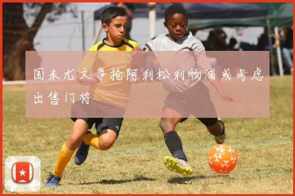 国米尤文争抢阿利松利物浦或考虑出售门将
