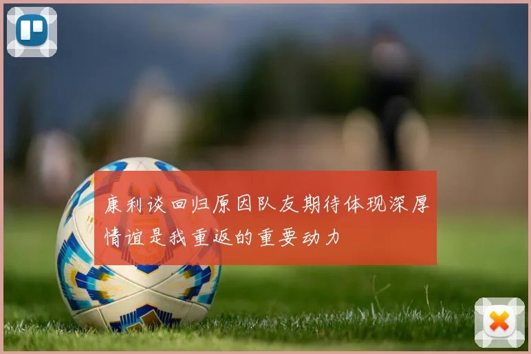 康利谈回归原因队友期待体现深厚情谊是我重返的重要动力