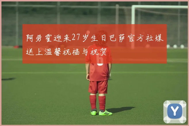 阿劳霍迎来27岁生日巴萨官方社媒送上温馨祝福与祝贺