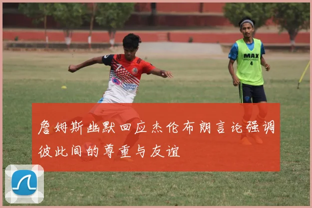 詹姆斯幽默回应杰伦布朗言论强调彼此间的尊重与友谊
