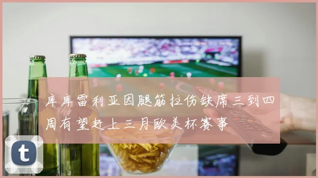 库库雷利亚因腿筋拉伤缺席三到四周有望赶上三月欧美杯赛事