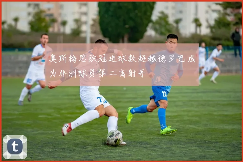 奥斯梅恩欧冠进球数超越德罗巴成为非洲球员第二高射手