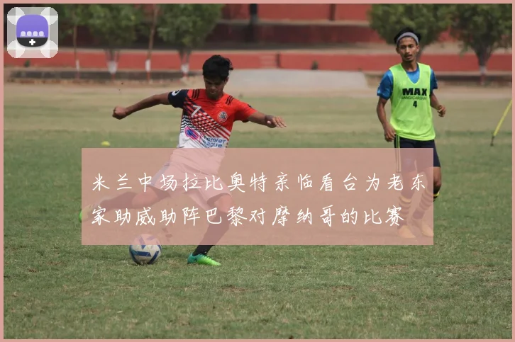 米兰中场拉比奥特亲临看台为老东家助威助阵巴黎对摩纳哥的比赛