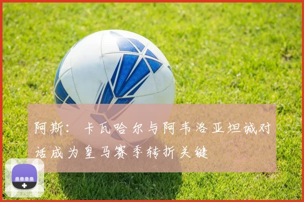 阿斯：卡瓦哈尔与阿韦洛亚坦诚对话成为皇马赛季转折关键
