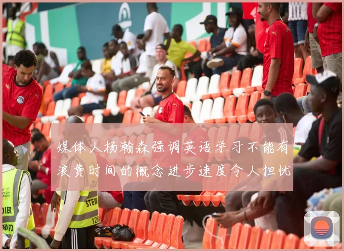 媒体人杨瀚森强调英语学习不能有浪费时间的概念进步速度令人担忧
