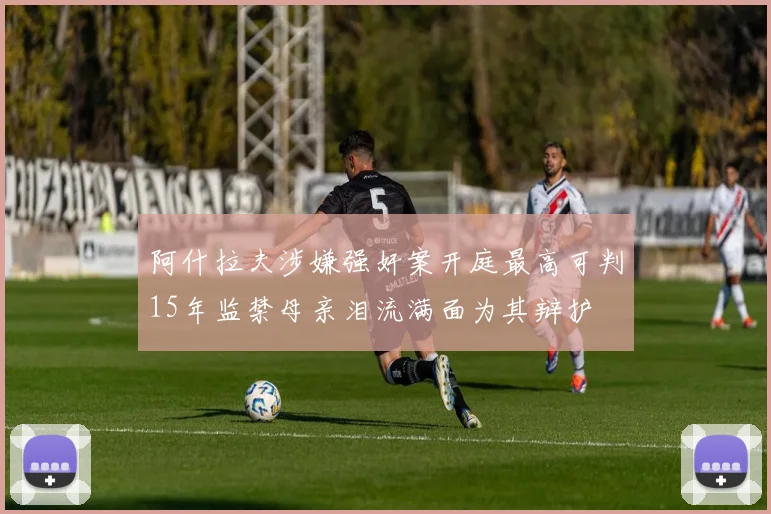 阿什拉夫涉嫌强奸案开庭最高可判15年监禁母亲泪流满面为其辩护