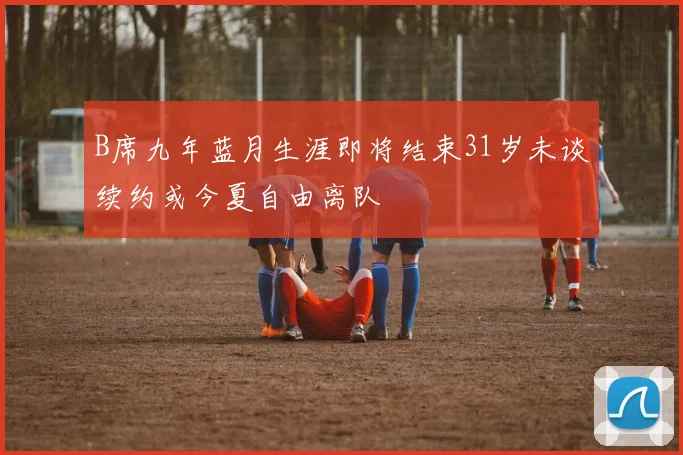 B席九年蓝月生涯即将结束31岁未谈续约或今夏自由离队