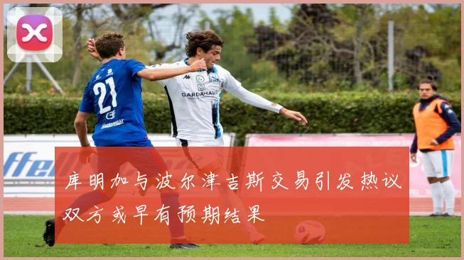 库明加与波尔津吉斯交易引发热议双方或早有预期结果