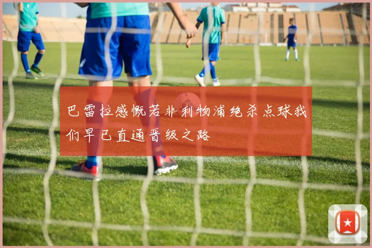 巴雷拉感慨若非利物浦绝杀点球我们早已直通晋级之路